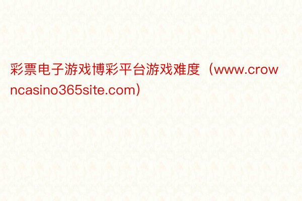 彩票电子游戏博彩平台游戏难度（www.crowncasino365site.com）