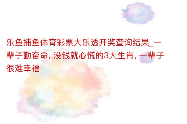 乐鱼捕鱼体育彩票大乐透开奖查询结果_一辈子勤奋命, 没钱就心慌的3大生肖, 一辈子很难幸福