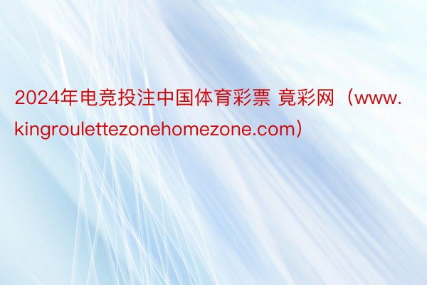 2024年电竞投注中国体育彩票 竟彩网（www.kingroulettezonehomezone.com）