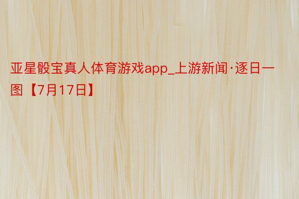 亚星骰宝真人体育游戏app_上游新闻·逐日一图【7月17日】