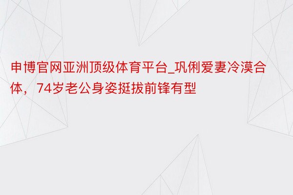 申博官网亚洲顶级体育平台_巩俐爱妻冷漠合体，74岁老公身姿挺拔前锋有型