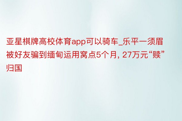 亚星棋牌高校体育app可以骑车_乐平一须眉被好友骗到缅甸运用窝点5个月, 27万元“赎”归国
