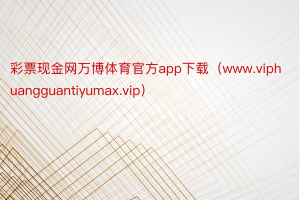 彩票现金网万博体育官方app下载（www.viphuangguantiyumax.vip）