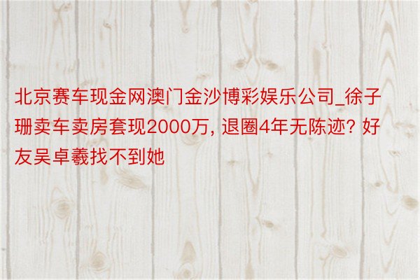 北京赛车现金网澳门金沙博彩娱乐公司_徐子珊卖车卖房套现2000万, 退圈4年无陈迹? 好友吴卓羲找不到她