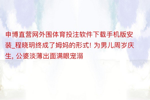 申博直营网外围体育投注软件下载手机版安装_程晓玥终成了姆妈的形式! 为男儿周岁庆生, 公婆淡薄出面满眼宠溺