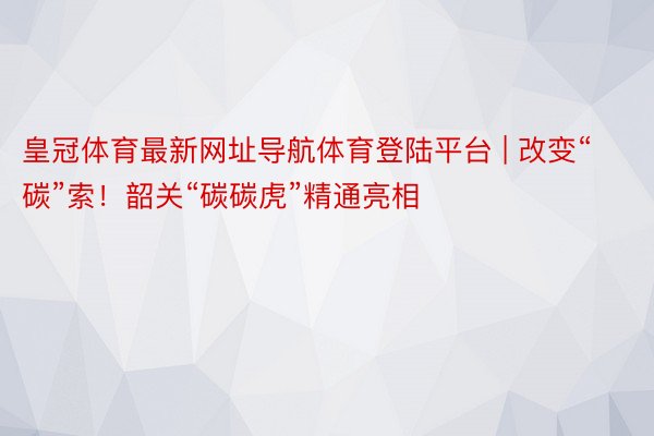 皇冠体育最新网址导航体育登陆平台 | 改变“碳”索！韶关“碳碳虎”精通亮相