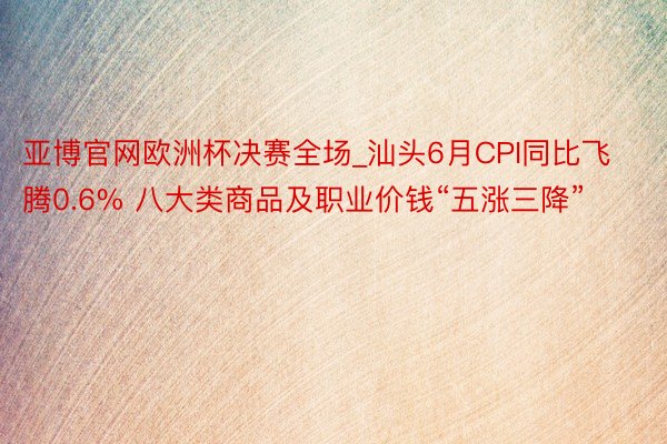 亚博官网欧洲杯决赛全场_汕头6月CPI同比飞腾0.6% 八大类商品及职业价钱“五涨三降”