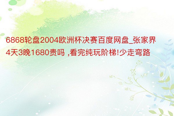 6868轮盘2004欧洲杯决赛百度网盘_张家界4天3晚1680贵吗 ,看完纯玩阶梯!少走弯路