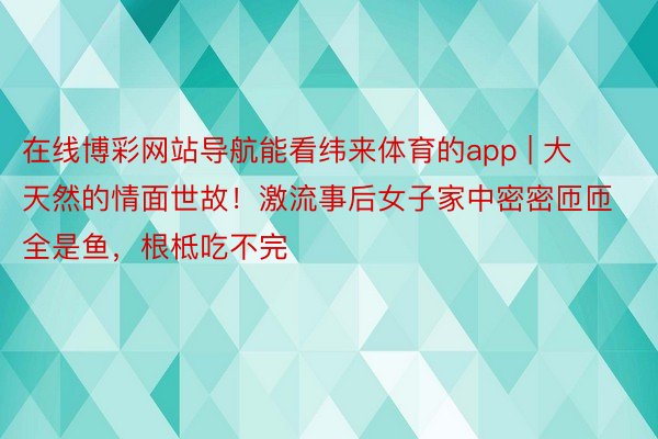 在线博彩网站导航能看纬来体育的app | 大天然的情面世故！激流事后女子家中密密匝匝全是鱼，根柢吃不完