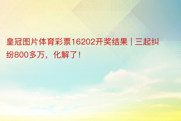 皇冠图片体育彩票16202开奖结果 | 三起纠纷800多万，化解了！