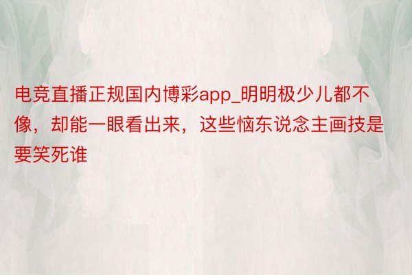 电竞直播正规国内博彩app_明明极少儿都不像，却能一眼看出来，这些恼东说念主画技是要笑死谁