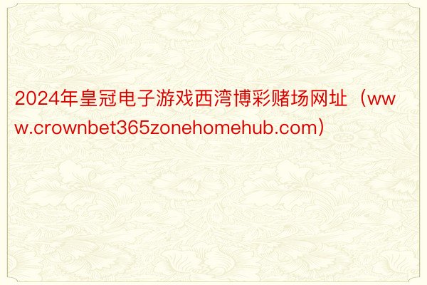 2024年皇冠电子游戏西湾博彩赌场网址（www.crownbet365zonehomehub.com）