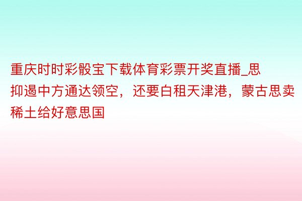 重庆时时彩骰宝下载体育彩票开奖直播_思抑遏中方通达领空，还要白租天津港，蒙古思卖稀土给好意思国