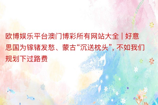 欧博娱乐平台澳门博彩所有网站大全 | 好意思国为镓锗发愁、蒙古“沉送枕头”, 不如我们规划下过路费