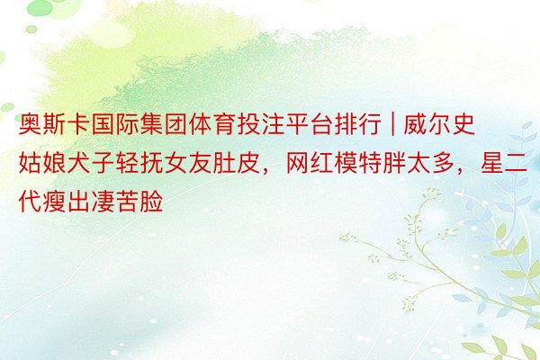 奥斯卡国际集团体育投注平台排行 | 威尔史姑娘犬子轻抚女友肚皮，网红模特胖太多，星二代瘦出凄苦脸