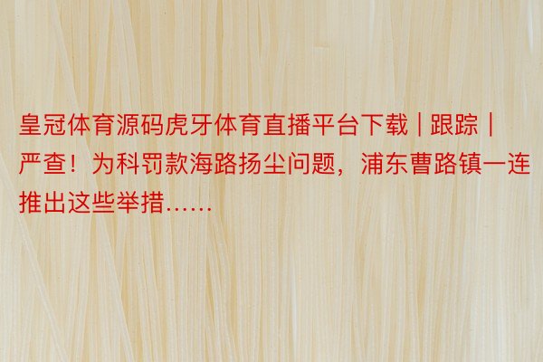 皇冠体育源码虎牙体育直播平台下载 | 跟踪｜严查！为科罚款海路扬尘问题，浦东曹路镇一连推出这些举措……