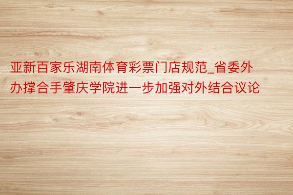 亚新百家乐湖南体育彩票门店规范_省委外办撑合手肇庆学院进一步加强对外结合议论
