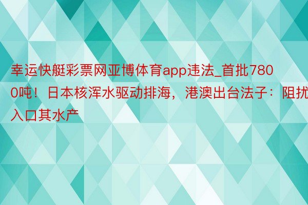 幸运快艇彩票网亚博体育app违法_首批7800吨！日本核浑水驱动排海，港澳出台法子：阻扰入口其水产