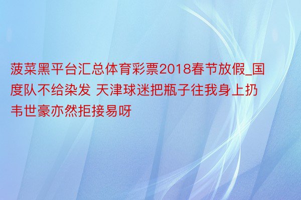 菠菜黑平台汇总体育彩票2018春节放假_国度队不给染发 天津球迷把瓶子往我身上扔 韦世豪亦然拒接易呀