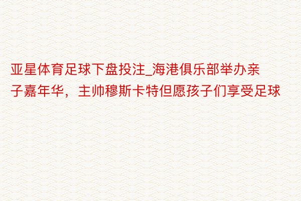 亚星体育足球下盘投注_海港俱乐部举办亲子嘉年华，主帅穆斯卡特但愿孩子们享受足球