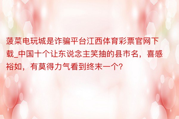 菠菜电玩城是诈骗平台江西体育彩票官网下载_中国十个让东说念主笑抽的县市名，喜感裕如，有莫得力气看到终末一个？