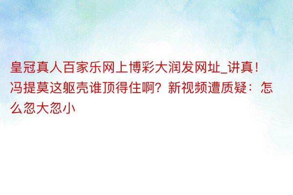 皇冠真人百家乐网上博彩大润发网址_讲真！冯提莫这躯壳谁顶得住啊？新视频遭质疑：怎么忽大忽小
