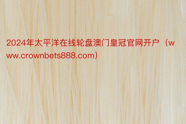 2024年太平洋在线轮盘澳门皇冠官网开户（www.crownbets888.com）
