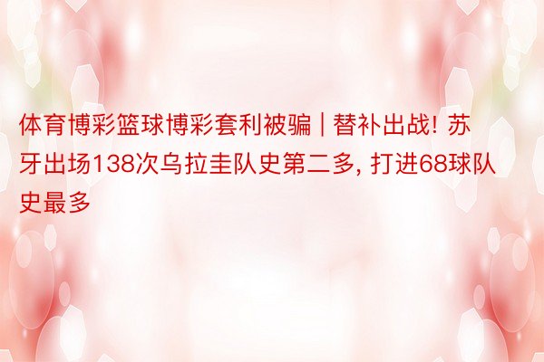 体育博彩篮球博彩套利被骗 | 替补出战! 苏牙出场138次乌拉圭队史第二多, 打进68球队史最多