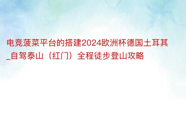 电竞菠菜平台的搭建2024欧洲杯德国土耳其_自驾泰山（红门）全程徒步登山攻略