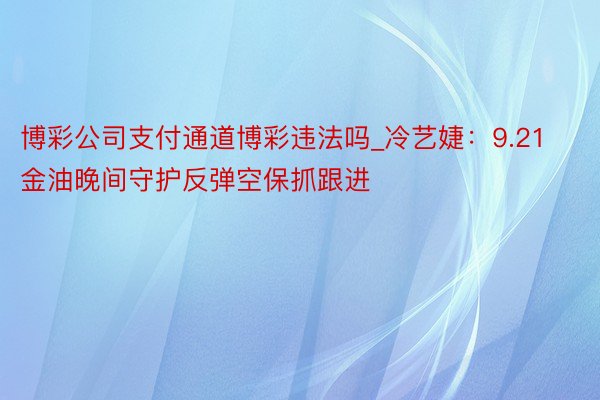 博彩公司支付通道博彩违法吗_冷艺婕：9.21金油晚间守护反弹空保抓跟进