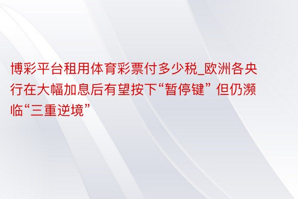 博彩平台租用体育彩票付多少税_欧洲各央行在大幅加息后有望按下“暂停键” 但仍濒临“三重逆境”