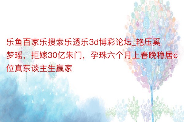 乐鱼百家乐搜索乐透乐3d博彩论坛_艳压奚梦瑶，拒嫁30亿朱门，孕珠六个月上春晚稳居c位真东谈主生赢家