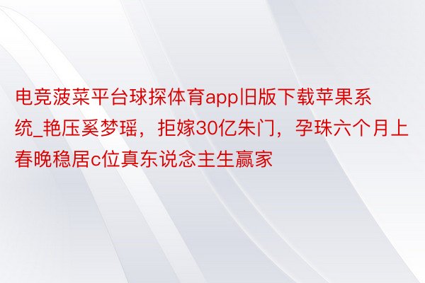 电竞菠菜平台球探体育app旧版下载苹果系统_艳压奚梦瑶，拒嫁30亿朱门，孕珠六个月上春晚稳居c位真东说念主生赢家